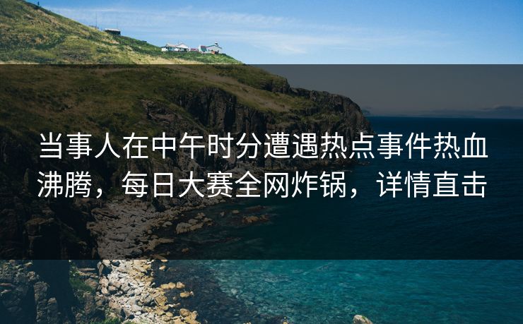 当事人在中午时分遭遇热点事件热血沸腾,每日大赛全网炸锅,详情直击