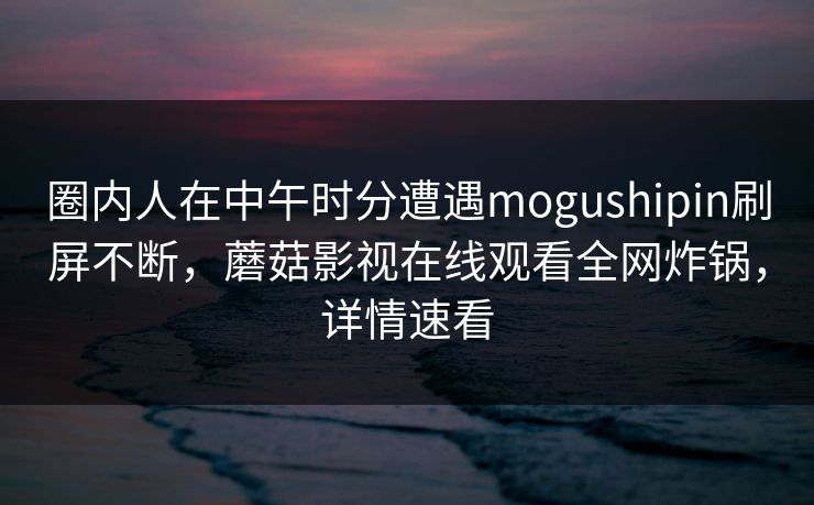 圈内人在中午时分遭遇mogushipin刷屏不断，蘑菇影视在线观看全网炸锅，详情速看