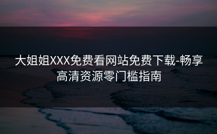 大姐姐XXX免费看网站免费下载-畅享高清资源零门槛指南