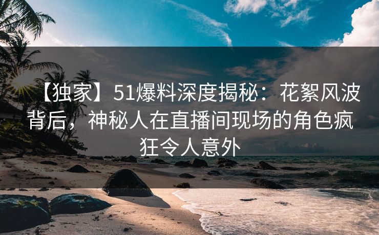 【独家】51爆料深度揭秘:花絮风波背后,神秘人在直播间现场的角色疯狂令人意外