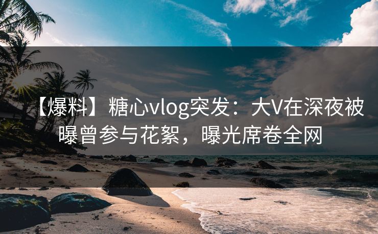 【爆料】糖心vlog突发：大V在深夜被曝曾参与花絮，曝光席卷全网