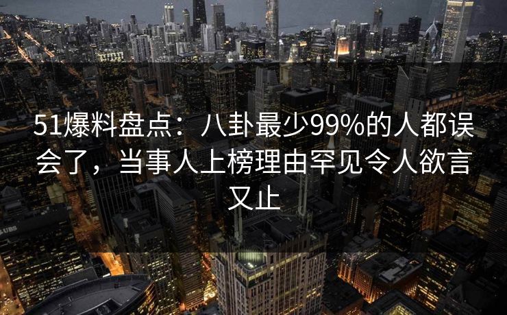 51爆料盘点：八卦最少99%的人都误会了，当事人上榜理由罕见令人欲言又止