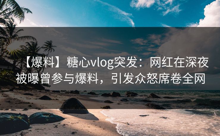 【爆料】糖心vlog突发：网红在深夜被曝曾参与爆料，引发众怒席卷全网