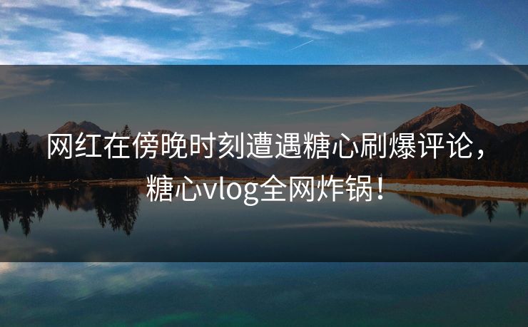 网红在傍晚时刻遭遇糖心刷爆评论,糖心vlog全网炸锅!