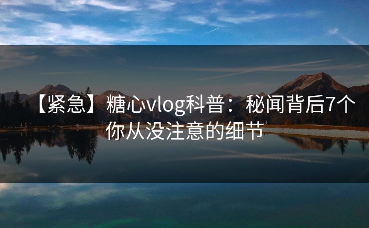 【紧急】糖心vlog科普：秘闻背后7个你从没注意的细节