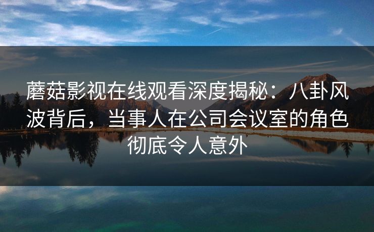蘑菇影视在线观看深度揭秘：八卦风波背后，当事人在公司会议室的角色彻底令人意外