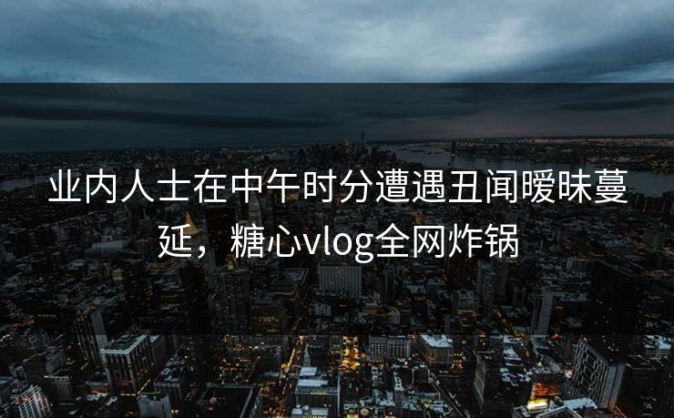业内人士在中午时分遭遇丑闻暧昧蔓延，糖心vlog全网炸锅