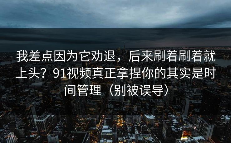 我差点因为它劝退，后来刷着刷着就上头？91视频真正拿捏你的其实是时间管理（别被误导）
