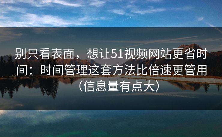 别只看表面，想让51视频网站更省时间：时间管理这套方法比倍速更管用（信息量有点大）