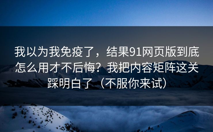 我以为我免疫了，结果91网页版到底怎么用才不后悔？我把内容矩阵这关踩明白了（不服你来试）