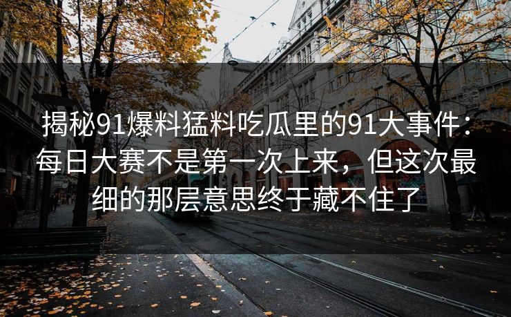 揭秘91爆料猛料吃瓜里的91大事件：每日大赛不是第一次上来，但这次最细的那层意思终于藏不住了